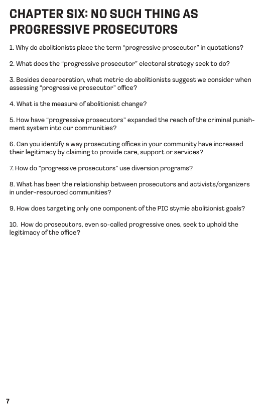 CHAPTER SIX: NO SUCH THING AS PROGRESSIVE PROSECUTORS  1. Why do abolitionists place the term “progressive prosecutor” in quotations? 2.What does the "progressive prosecutor” electoral strategy seek to do?  3.Besides decarceration, what metric do abolitionists suggest we consider when assessing *progressive prosecutor” office?  4. What s the measure of abolitionist change?  5. How have "progressive prosecutors” expanded the reach of the criminal punish- ment system into our communities?  6.Can you identify a way prosecuting offices in your community have increased their legitimacy by claiming to provide care, support or services?  7.How do “progressive prosecutors” use diversion programs?  8. What has been the relationship between prosecutors and activists/organizers inunder-resourced communities?  9. How does targeting only one component of the PIC stymie abolitionist goals?  10. How do prosecutors, even so-called progressive ones, seek to uphold the legitimacy of the office? 